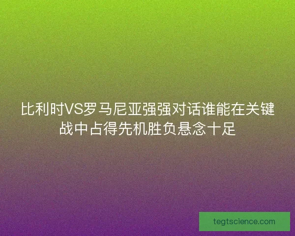 比利时VS罗马尼亚强强对话谁能在关键战中占得先机胜负悬念十足