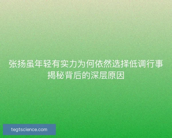 张扬虽年轻有实力为何依然选择低调行事揭秘背后的深层原因