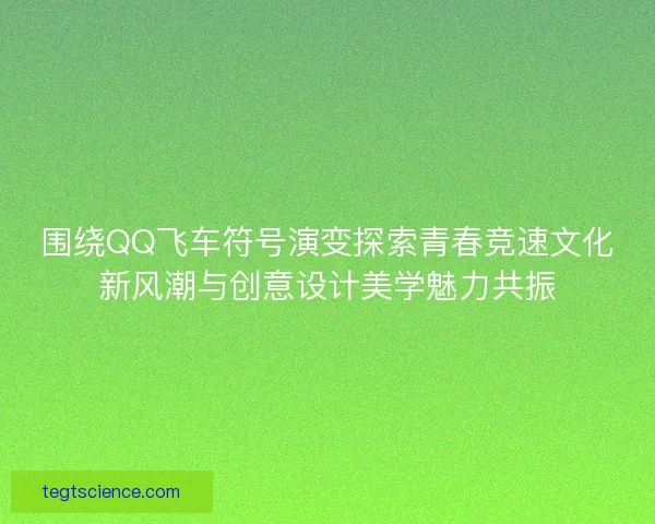 围绕QQ飞车符号演变探索青春竞速文化新风潮与创意设计美学魅力共振