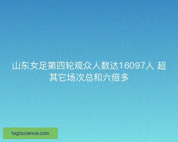 山东女足第四轮观众人数达16097人 超其它场次总和六倍多