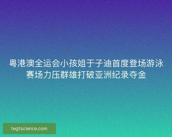粤港澳全运会小孩姐于子迪首度登场游泳赛场力压群雄打破亚洲纪录夺金