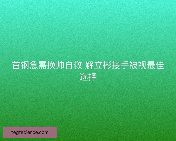 首钢急需换帅自救 解立彬接手被视最佳选择