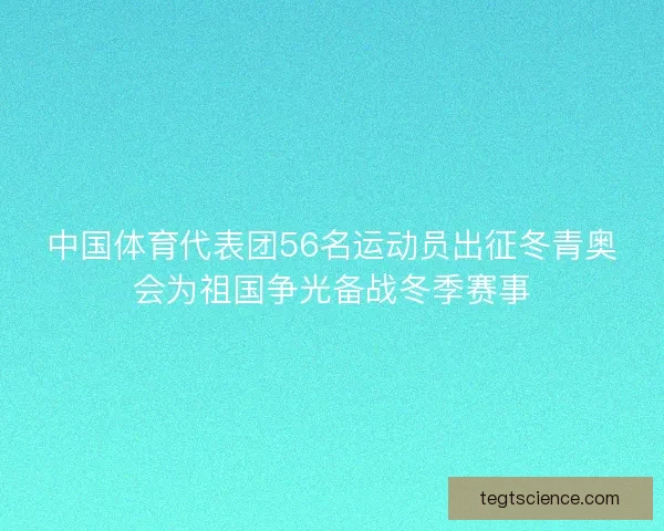 中国体育代表团56名运动员出征冬青奥会为祖国争光备战冬季赛事