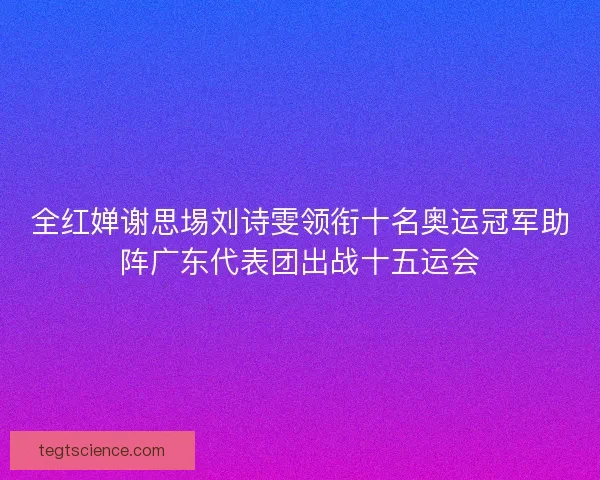 全红婵谢思埸刘诗雯领衔十名奥运冠军助阵广东代表团出战十五运会