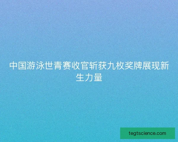 中国游泳世青赛收官斩获九枚奖牌展现新生力量