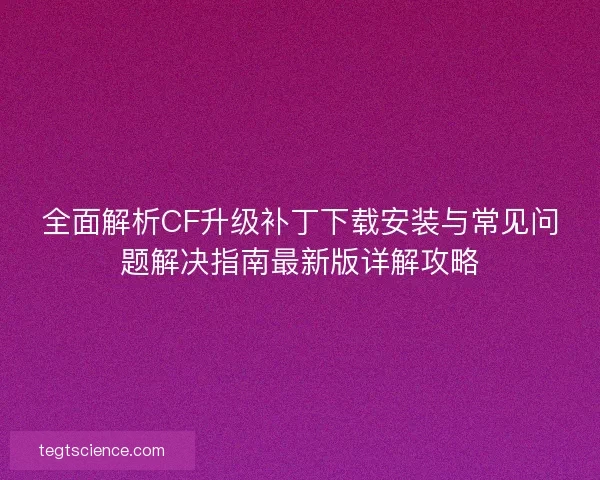 全面解析CF升级补丁下载安装与常见问题解决指南最新版详解攻略
